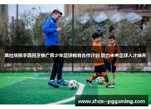 莫拉塔携手西班牙推广青少年足球教育合作计划 助力未来足球人才培养 莫拉塔携手西班牙推广青少年足球教育合作计划 助力未来足球人才培养