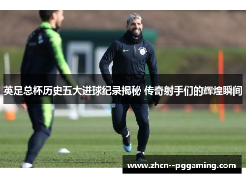 英足总杯历史五大进球纪录揭秘 传奇射手们的辉煌瞬间