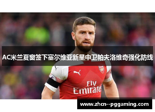 AC米兰夏窗签下塞尔维亚新星中卫帕夫洛维奇强化防线 AC米兰夏窗签下塞尔维亚新星中卫帕夫洛维奇强化防线