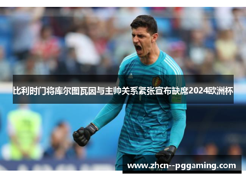 比利时门将库尔图瓦因与主帅关系紧张宣布缺席2024欧洲杯